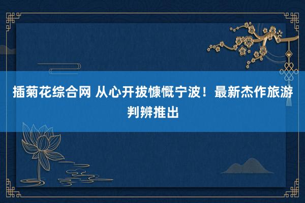 插菊花综合网 从心开拔慷慨宁波！最新杰作旅游判辨推出