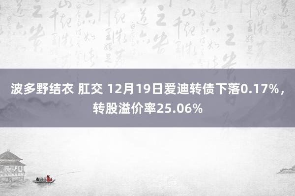 波多野结衣 肛交 12月19日爱迪转债下落0.17%，转股溢价率25.06%