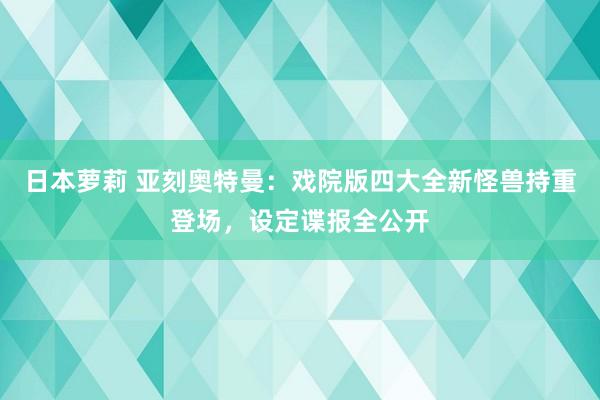 日本萝莉 亚刻奥特曼：戏院版四大全新怪兽持重登场，设定谍报全公开