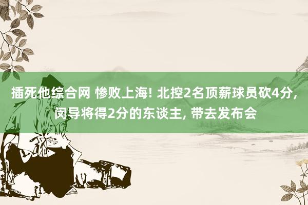 插死他综合网 惨败上海! 北控2名顶薪球员砍4分， 闵导将得2分的东谈主， 带去发布会