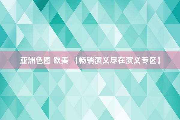 亚洲色图 欧美 【畅销演义尽在演义专区】