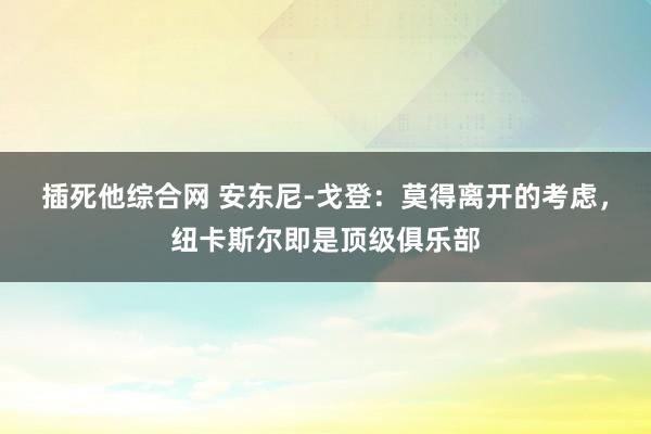 插死他综合网 安东尼-戈登：莫得离开的考虑，纽卡斯尔即是顶级俱乐部