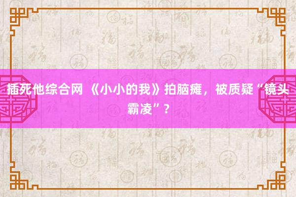 插死他综合网 《小小的我》拍脑瘫，被质疑“镜头霸凌”？