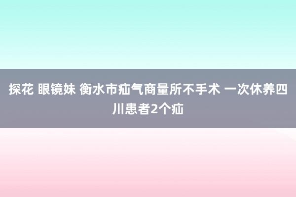 探花 眼镜妹 衡水市疝气商量所不手术 一次休养四川患者2个疝