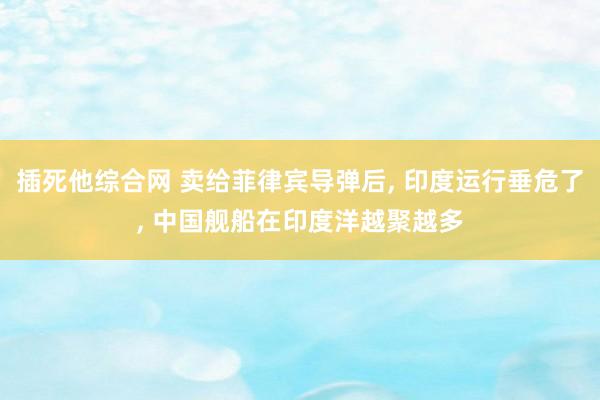 插死他综合网 卖给菲律宾导弹后， 印度运行垂危了， 中国舰船在印度洋越聚越多