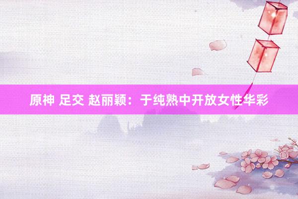 原神 足交 赵丽颖：于纯熟中开放女性华彩