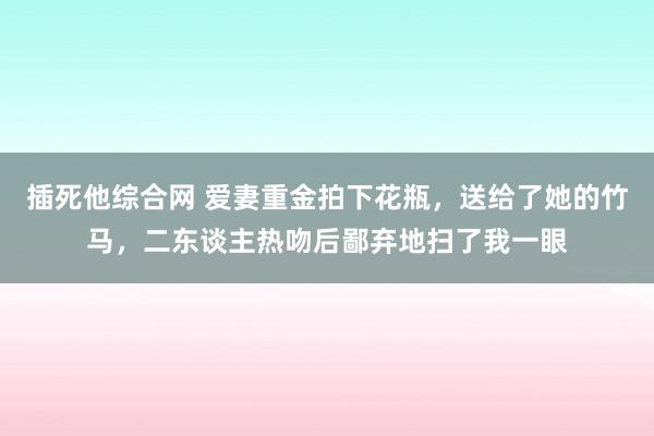 插死他综合网 爱妻重金拍下花瓶，送给了她的竹马，二东谈主热吻后鄙弃地扫了我一眼