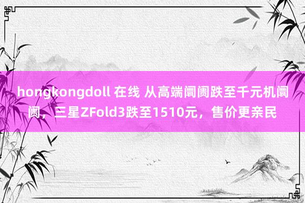 hongkongdoll 在线 从高端阛阓跌至千元机阛阓，三星ZFold3跌至1510元，售价更亲民