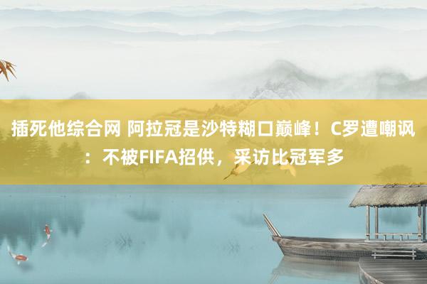 插死他综合网 阿拉冠是沙特糊口巅峰！C罗遭嘲讽：不被FIFA招供，采访比冠军多