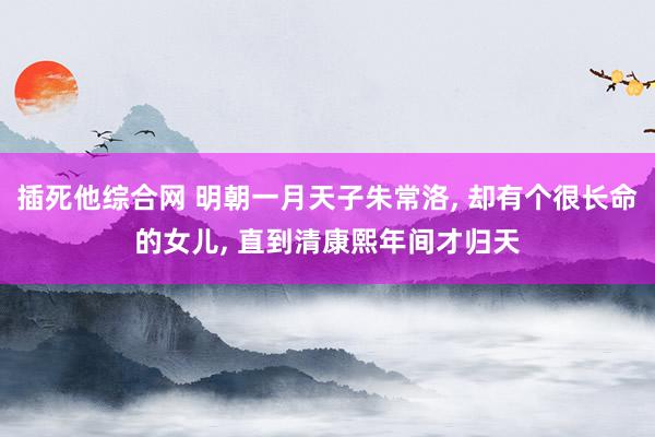 插死他综合网 明朝一月天子朱常洛， 却有个很长命的女儿， 直到清康熙年间才归天