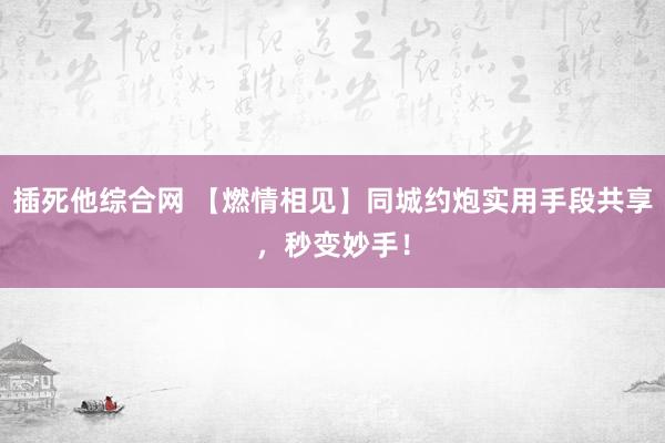 插死他综合网 【燃情相见】同城约炮实用手段共享，秒变妙手！