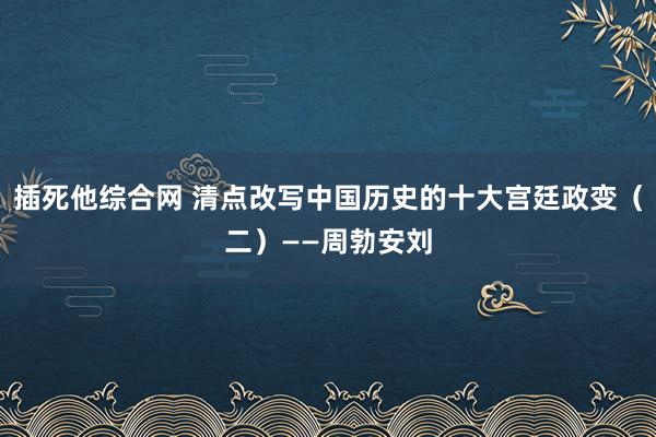 插死他综合网 清点改写中国历史的十大宫廷政变（二）——周勃安刘