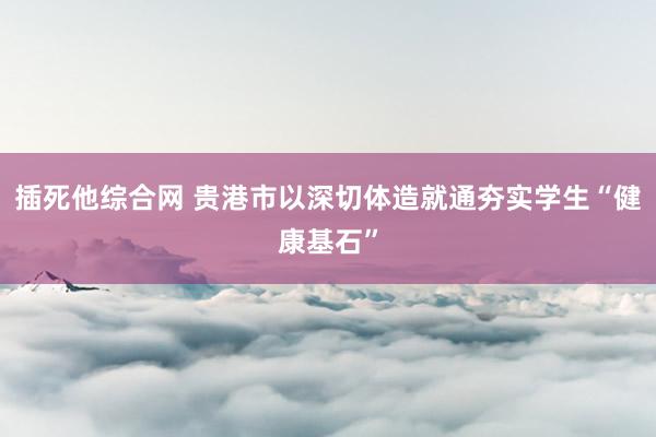 插死他综合网 贵港市以深切体造就通夯实学生“健康基石”