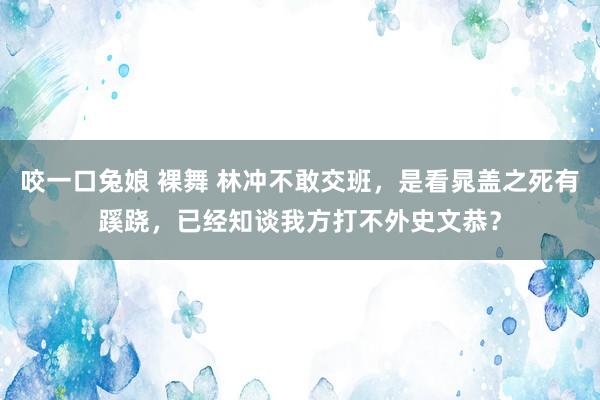 咬一口兔娘 裸舞 林冲不敢交班，是看晁盖之死有蹊跷，已经知谈我方打不外史文恭？