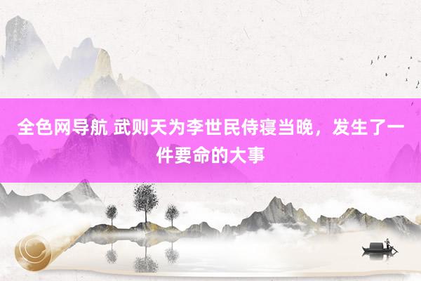 全色网导航 武则天为李世民侍寝当晚，发生了一件要命的大事