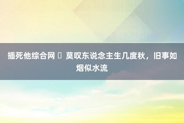 插死他综合网 ​莫叹东说念主生几度秋，旧事如烟似水流