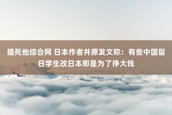 插死他综合网 日本作者井原发文称：有些中国留日学生改日本即是为了挣大钱