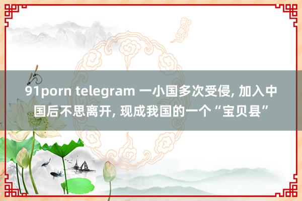 91porn telegram 一小国多次受侵， 加入中国后不思离开， 现成我国的一个“宝贝县”