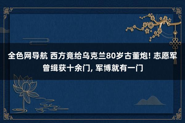 全色网导航 西方竟给乌克兰80岁古董炮! 志愿军曾缉获十余门， 军博就有一门