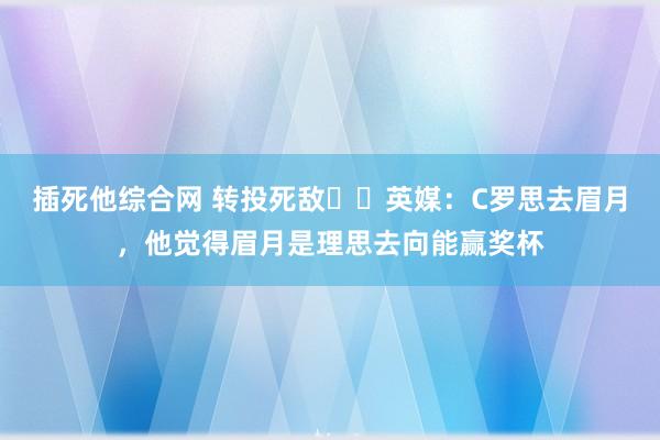 插死他综合网 转投死敌⁉️英媒：C罗思去眉月，他觉得眉月是理思去向能赢奖杯