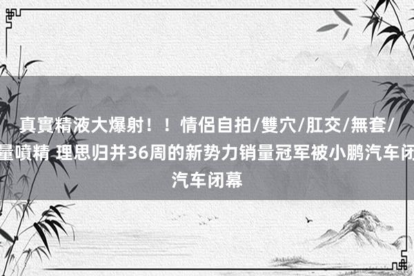 真實精液大爆射！！情侶自拍/雙穴/肛交/無套/大量噴精 理思归并36周的新势力销量冠军被小鹏汽车闭幕