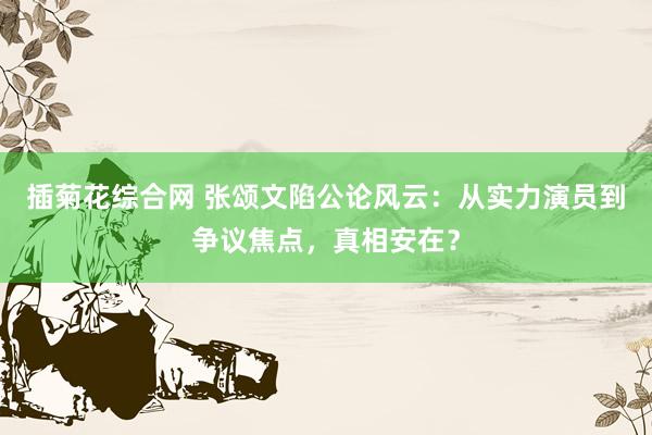 插菊花综合网 张颂文陷公论风云：从实力演员到争议焦点，真相安在？