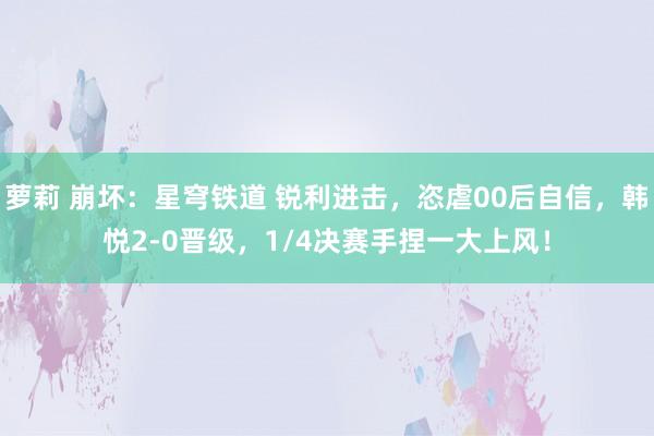 萝莉 崩坏：星穹铁道 锐利进击，恣虐00后自信，韩悦2-0晋级，1/4决赛手捏一大上风！