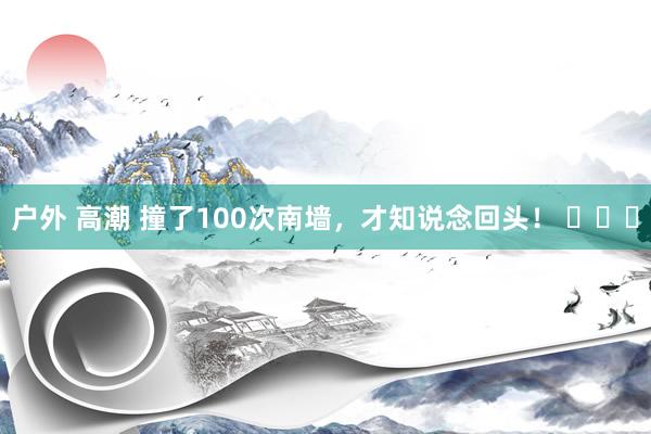 户外 高潮 撞了100次南墙，才知说念回头！ ​​​