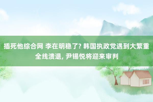 插死他综合网 李在明稳了? 韩国执政党遇到大繁重全线溃退， 尹锡悦将迎来审判