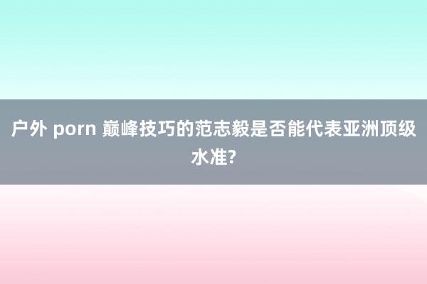 户外 porn 巅峰技巧的范志毅是否能代表亚洲顶级水准?