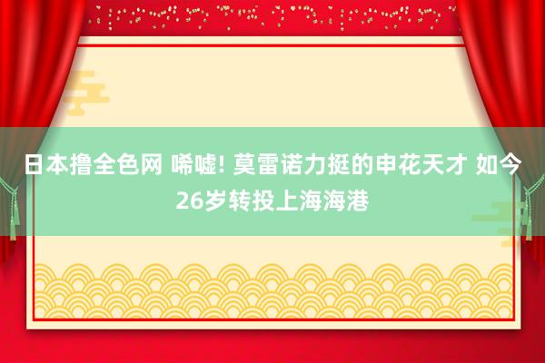 日本撸全色网 唏嘘! 莫雷诺力挺的申花天才 如今26岁转投上海海港