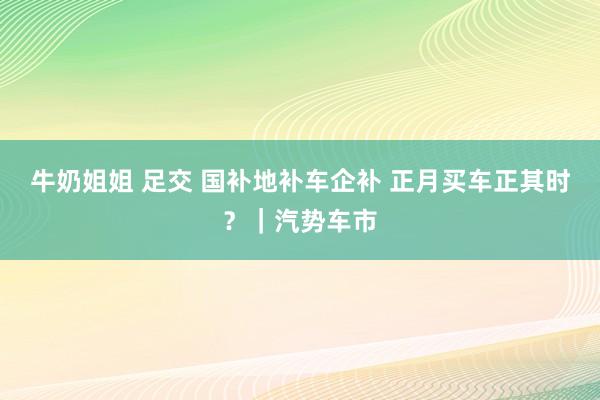 牛奶姐姐 足交 国补地补车企补 正月买车正其时？｜汽势车市