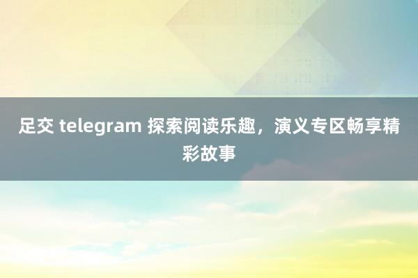 足交 telegram 探索阅读乐趣，演义专区畅享精彩故事