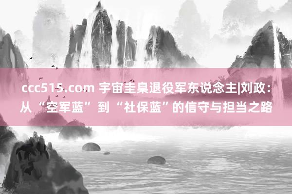 ccc515.com 宇宙圭臬退役军东说念主|刘政：从 “空军蓝” 到 “社保蓝”的信守与担当之路