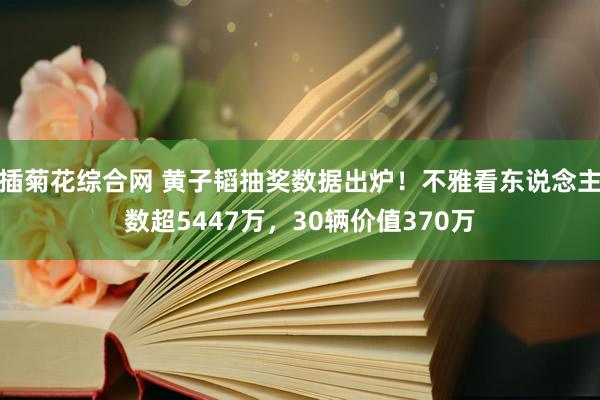 插菊花综合网 黄子韬抽奖数据出炉！不雅看东说念主数超5447万，30辆价值370万