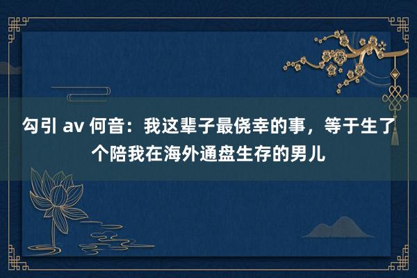 勾引 av 何音：我这辈子最侥幸的事，等于生了个陪我在海外通盘生存的男儿