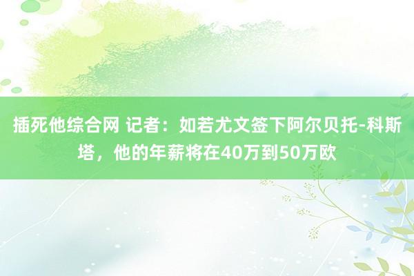 插死他综合网 记者：如若尤文签下阿尔贝托-科斯塔，他的年薪将在40万到50万欧