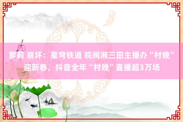 萝莉 崩坏：星穹铁道 皖闽湘三田主播办“村晚”迎新春，抖音全年“村晚”直播超3万场