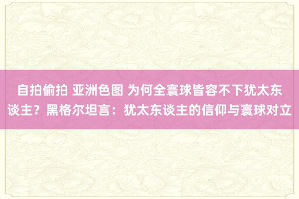 自拍偷拍 亚洲色图 为何全寰球皆容不下犹太东谈主？黑格尔坦言：犹太东谈主的信仰与寰球对立