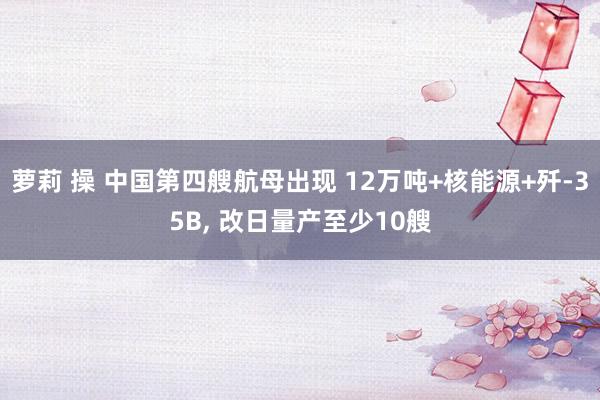 萝莉 操 中国第四艘航母出现 12万吨+核能源+歼-35B， 改日量产至少10艘