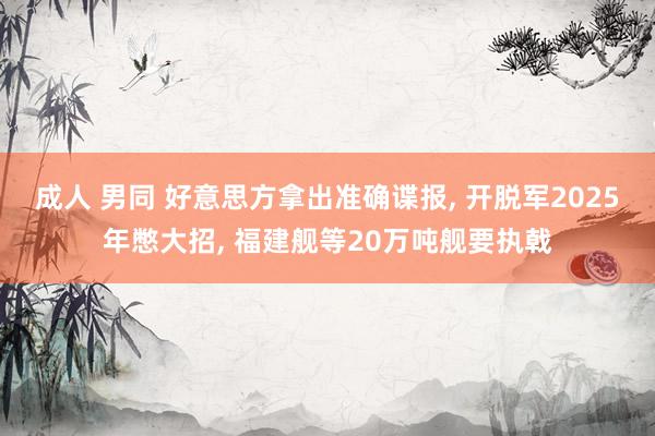 成人 男同 好意思方拿出准确谍报， 开脱军2025年憋大招， 福建舰等20万吨舰要执戟