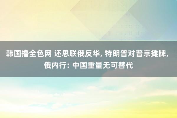 韩国撸全色网 还思联俄反华， 特朗普对普京摊牌， 俄内行: 中国重量无可替代