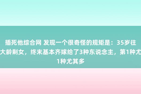 插死他综合网 发现一个很奇怪的规矩是：35岁往后的大龄剩女，终末基本齐嫁给了3种东说念主，第1种尤其多