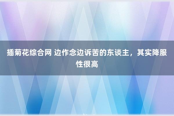 插菊花综合网 边作念边诉苦的东谈主，其实降服性很高