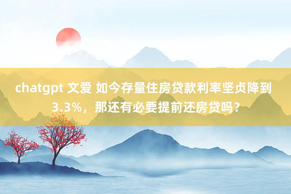 chatgpt 文爱 如今存量住房贷款利率坚贞降到 3.3%，那还有必要提前还房贷吗？