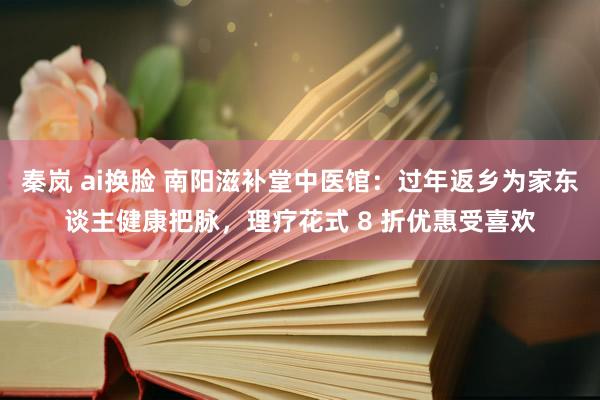 秦岚 ai换脸 南阳滋补堂中医馆：过年返乡为家东谈主健康把脉，理疗花式 8 折优惠受喜欢