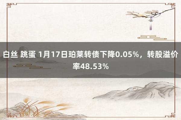 白丝 跳蛋 1月17日珀莱转债下降0.05%，转股溢价率48.53%