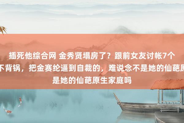 插死他综合网 金秀贤塌房了？跟前女友讨帐7个亿，他可不背锅，把金赛纶逼到自裁的，难说念不是她的仙葩原生家庭吗