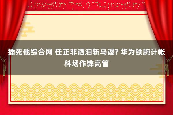 插死他综合网 任正非洒泪斩马谡? 华为铁腕计帐科场作弊高管