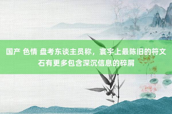 国产 色情 盘考东谈主员称，寰宇上最陈旧的符文石有更多包含深沉信息的碎屑